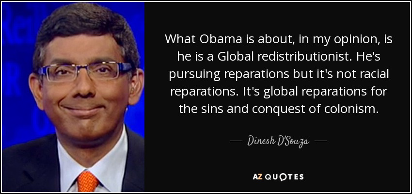 What Obama is about, in my opinion, is he is a Global redistributionist. He's pursuing reparations but it's not racial reparations. It's global reparations for the sins and conquest of colonism. - Dinesh D'Souza