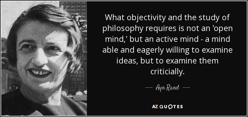 What objectivity and the study of philosophy requires is not an 'open mind,' but an active mind - a mind able and eagerly willing to examine ideas, but to examine them criticially. - Ayn Rand