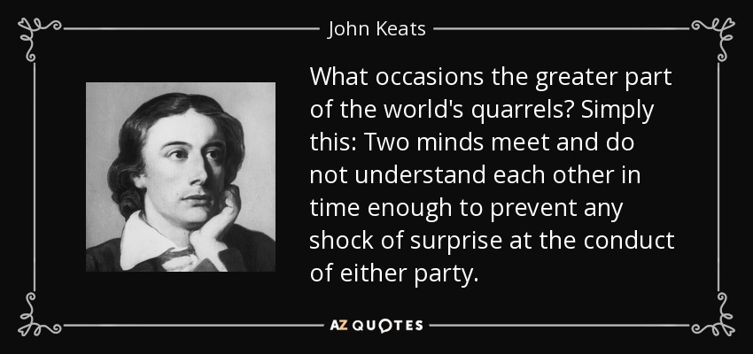 What occasions the greater part of the world's quarrels? Simply this: Two minds meet and do not understand each other in time enough to prevent any shock of surprise at the conduct of either party. - John Keats