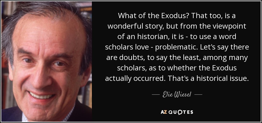 What of the Exodus? That too, is a wonderful story, but from the viewpoint of an historian, it is - to use a word scholars love - problematic. Let's say there are doubts, to say the least, among many scholars, as to whether the Exodus actually occurred. That's a historical issue. - Elie Wiesel