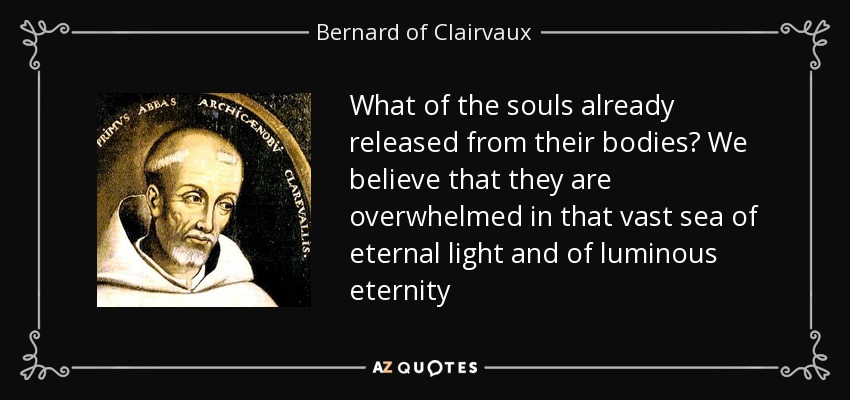 What of the souls already released from their bodies? We believe that they are overwhelmed in that vast sea of eternal light and of luminous eternity - Bernard of Clairvaux