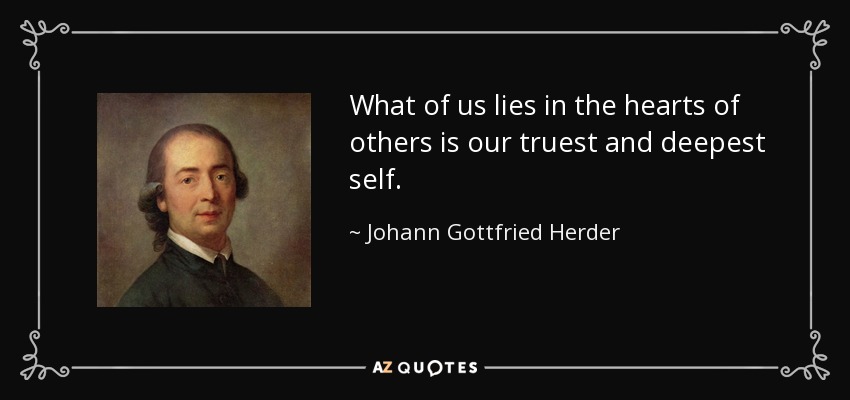 What of us lies in the hearts of others is our truest and deepest self. - Johann Gottfried Herder
