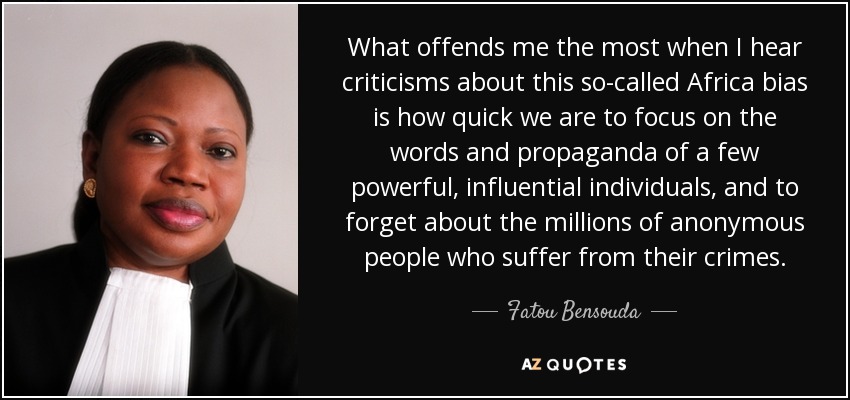 What offends me the most when I hear criticisms about this so-called Africa bias is how quick we are to focus on the words and propaganda of a few powerful, influential individuals, and to forget about the millions of anonymous people who suffer from their crimes. - Fatou Bensouda
