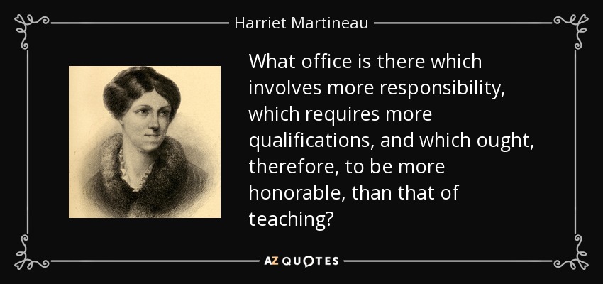What office is there which involves more responsibility, which requires more qualifications, and which ought, therefore, to be more honorable, than that of teaching? - Harriet Martineau