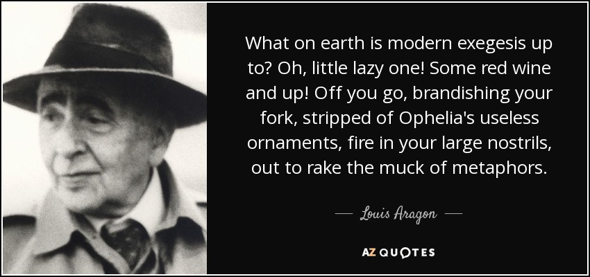 What on earth is modern exegesis up to? Oh, little lazy one! Some red wine and up! Off you go, brandishing your fork, stripped of Ophelia's useless ornaments, fire in your large nostrils, out to rake the muck of metaphors. - Louis Aragon