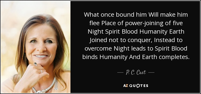 What once bound him Will make him flee Place of power-joining of five Night Spirit Blood Humanity Earth Joined not to conquer, Instead to overcome Night leads to Spirit Blood binds Humanity And Earth completes. - P. C. Cast