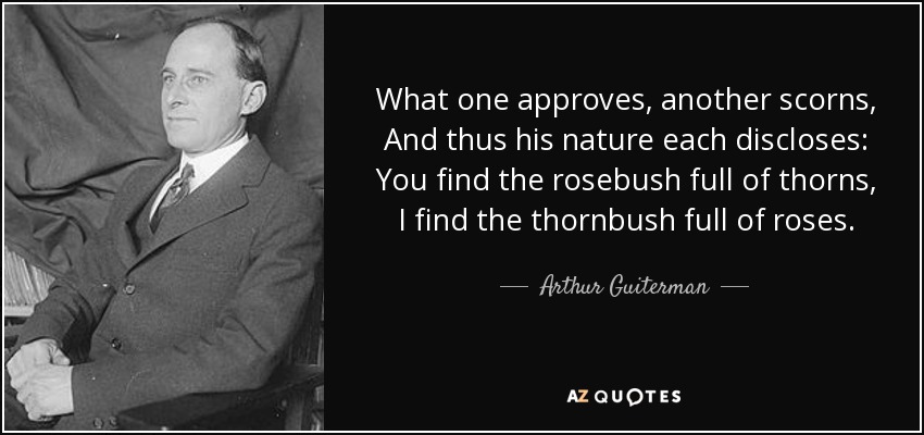 What one approves , another scorns, And thus his nature each discloses: You find the rosebush full of thorns, I find the thornbush full of roses. - Arthur Guiterman