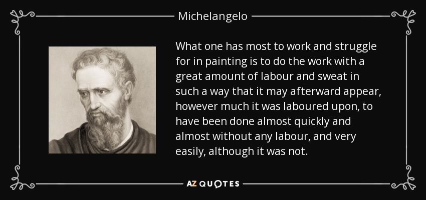 What one has most to work and struggle for in painting is to do the work with a great amount of labour and sweat in such a way that it may afterward appear, however much it was laboured upon, to have been done almost quickly and almost without any labour, and very easily, although it was not. - Michelangelo