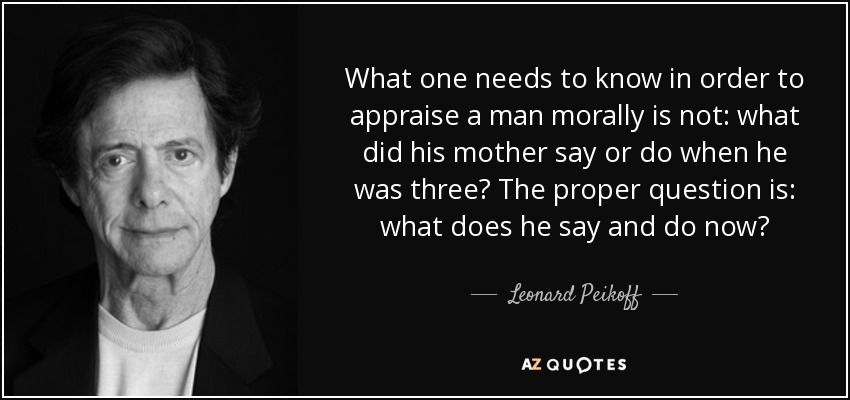 What one needs to know in order to appraise a man morally is not: what did his mother say or do when he was three? The proper question is: what does he say and do now? - Leonard Peikoff