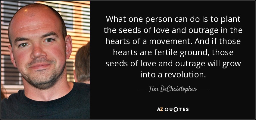 What one person can do is to plant the seeds of love and outrage in the hearts of a movement. And if those hearts are fertile ground, those seeds of love and outrage will grow into a revolution. - Tim DeChristopher