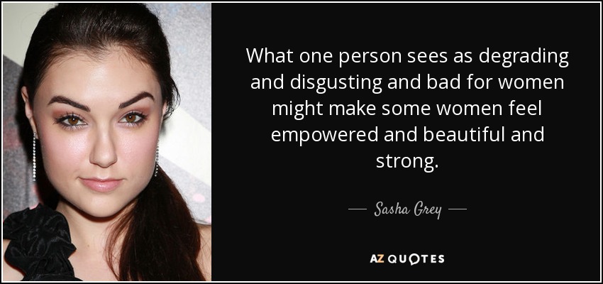 What one person sees as degrading and disgusting and bad for women might make some women feel empowered and beautiful and strong. - Sasha Grey