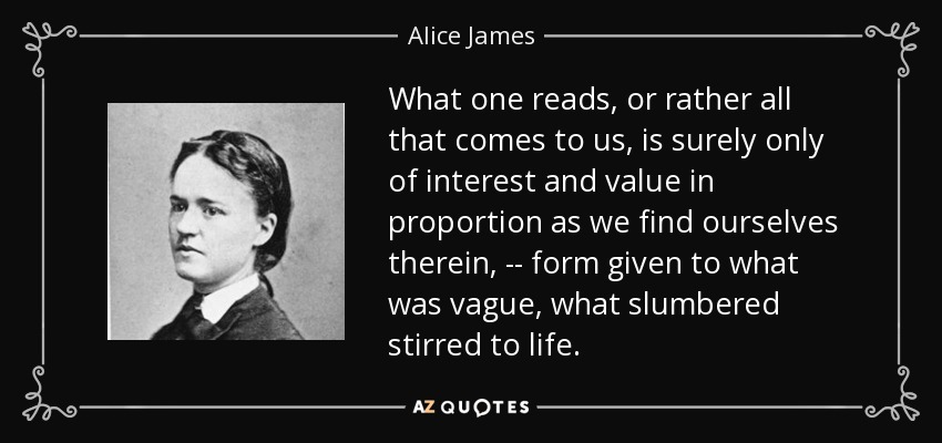 What one reads, or rather all that comes to us, is surely only of interest and value in proportion as we find ourselves therein, -- form given to what was vague, what slumbered stirred to life. - Alice James