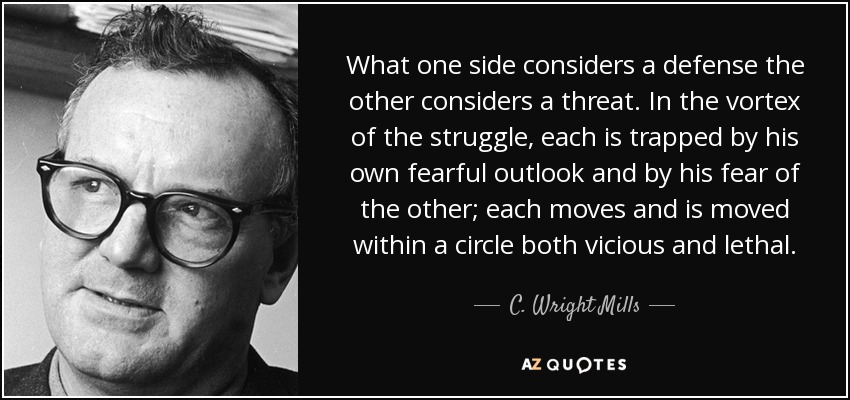 What one side considers a defense the other considers a threat. In the vortex of the struggle, each is trapped by his own fearful outlook and by his fear of the other; each moves and is moved within a circle both vicious and lethal. - C. Wright Mills