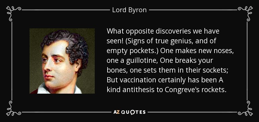 What opposite discoveries we have seen! (Signs of true genius, and of empty pockets.) One makes new noses, one a guillotine, One breaks your bones, one sets them in their sockets; But vaccination certainly has been A kind antithesis to Congreve's rockets. - Lord Byron