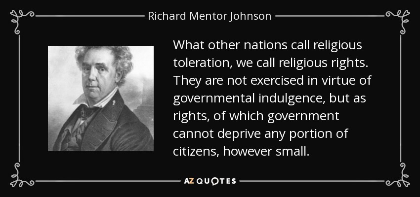 What other nations call religious toleration, we call religious rights. They are not exercised in virtue of governmental indulgence, but as rights, of which government cannot deprive any portion of citizens, however small. - Richard Mentor Johnson