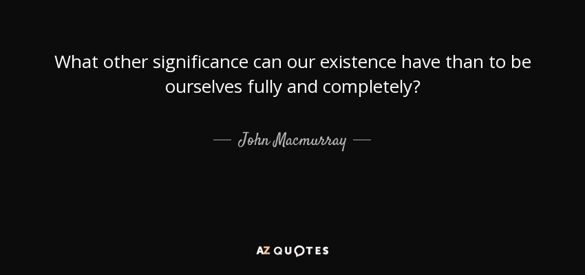 What other significance can our existence have than to be ourselves fully and completely? - John Macmurray