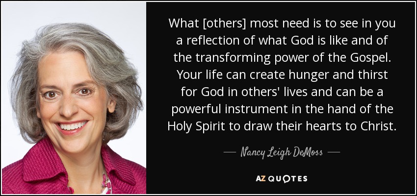 What [others] most need is to see in you a reflection of what God is like and of the transforming power of the Gospel. Your life can create hunger and thirst for God in others' lives and can be a powerful instrument in the hand of the Holy Spirit to draw their hearts to Christ. - Nancy Leigh DeMoss