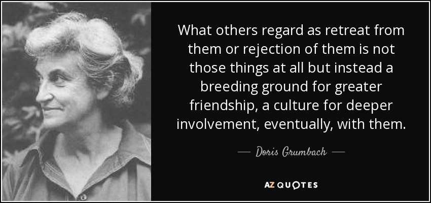 What others regard as retreat from them or rejection of them is not those things at all but instead a breeding ground for greater friendship, a culture for deeper involvement, eventually, with them. - Doris Grumbach
