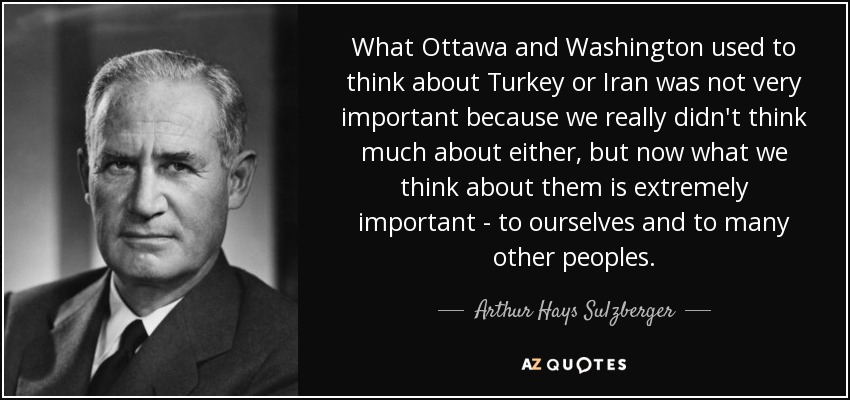 What Ottawa and Washington used to think about Turkey or Iran was not very important because we really didn't think much about either, but now what we think about them is extremely important - to ourselves and to many other peoples. - Arthur Hays Sulzberger