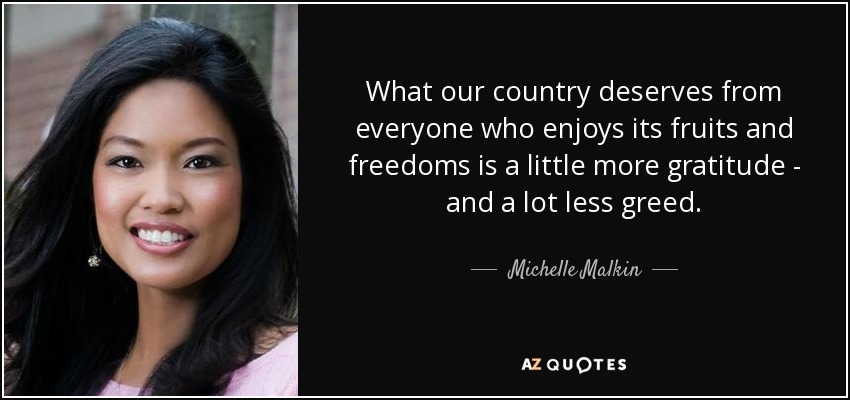 What our country deserves from everyone who enjoys its fruits and freedoms is a little more gratitude - and a lot less greed. - Michelle Malkin