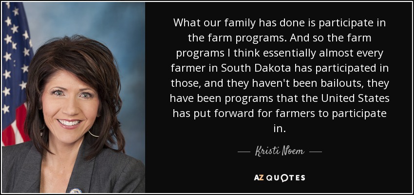 What our family has done is participate in the farm programs. And so the farm programs I think essentially almost every farmer in South Dakota has participated in those, and they haven't been bailouts, they have been programs that the United States has put forward for farmers to participate in. - Kristi Noem
