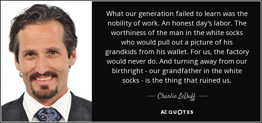 What our generation failed to learn was the nobility of work. An honest day's labor. The worthiness of the man in the white socks who would pull out a picture of his grandkids from his wallet. For us, the factory would never do. And turning away from our birthright - our grandfather in the white socks - is the thing that ruined us. - Charlie LeDuff