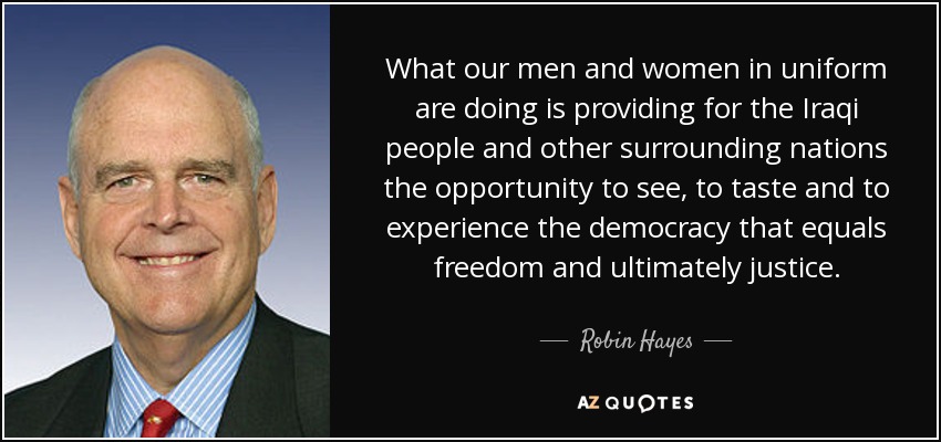 What our men and women in uniform are doing is providing for the Iraqi people and other surrounding nations the opportunity to see, to taste and to experience the democracy that equals freedom and ultimately justice. - Robin Hayes