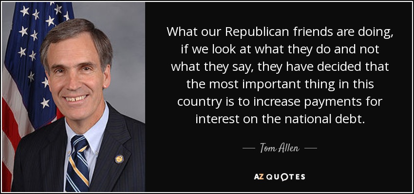 What our Republican friends are doing, if we look at what they do and not what they say, they have decided that the most important thing in this country is to increase payments for interest on the national debt. - Tom Allen