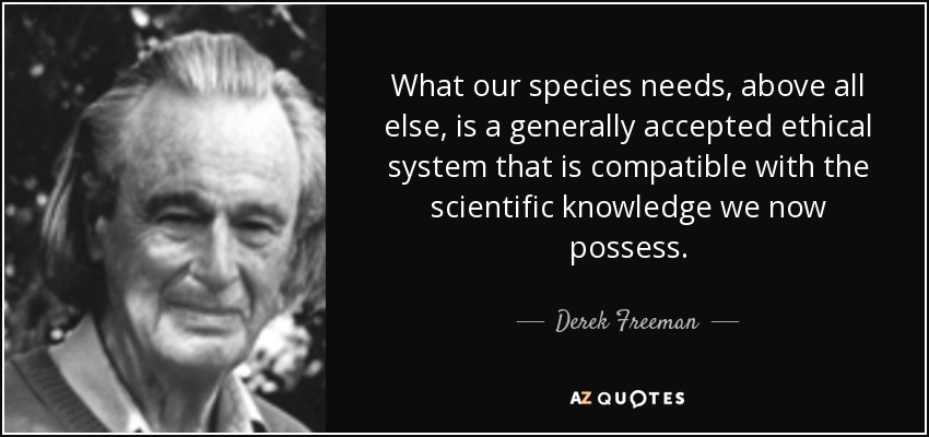 What our species needs, above all else, is a generally accepted ethical system that is compatible with the scientific knowledge we now possess. - Derek Freeman