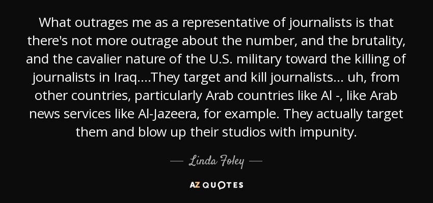 What outrages me as a representative of journalists is that there's not more outrage about the number, and the brutality, and the cavalier nature of the U.S. military toward the killing of journalists in Iraq....They target and kill journalists ... uh, from other countries, particularly Arab countries like Al -, like Arab news services like Al-Jazeera, for example. They actually target them and blow up their studios with impunity. - Linda Foley