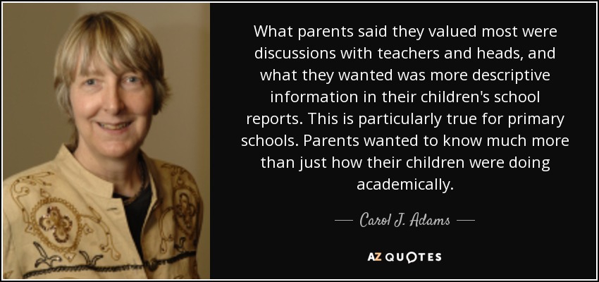 What parents said they valued most were discussions with teachers and heads, and what they wanted was more descriptive information in their children's school reports. This is particularly true for primary schools. Parents wanted to know much more than just how their children were doing academically. - Carol J. Adams