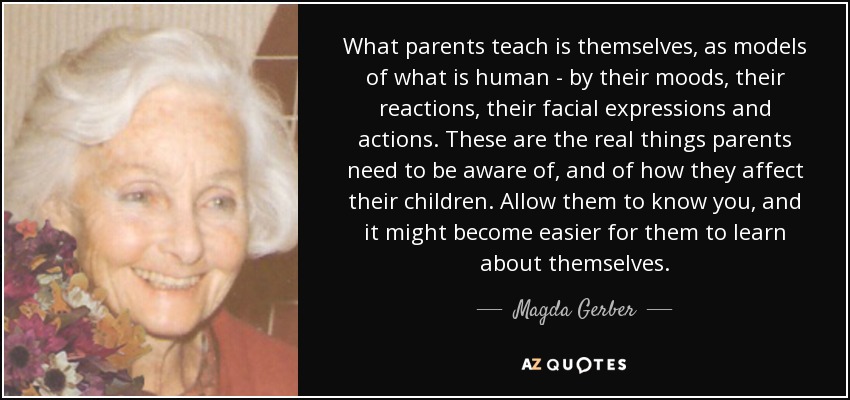 What parents teach is themselves, as models of what is human - by their moods, their reactions, their facial expressions and actions. These are the real things parents need to be aware of, and of how they affect their children. Allow them to know you, and it might become easier for them to learn about themselves. - Magda Gerber