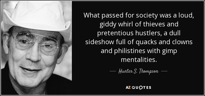 What passed for society was a loud, giddy whirl of thieves and pretentious hustlers, a dull sideshow full of quacks and clowns and philistines with gimp mentalities. - Hunter S. Thompson