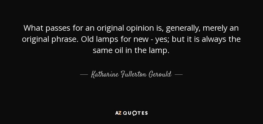 What passes for an original opinion is, generally, merely an original phrase. Old lamps for new - yes; but it is always the same oil in the lamp. - Katharine Fullerton Gerould