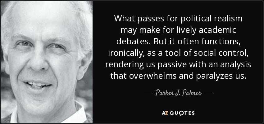 What passes for political realism may make for lively academic debates. But it often functions, ironically, as a tool of social control, rendering us passive with an analysis that overwhelms and paralyzes us. - Parker J. Palmer