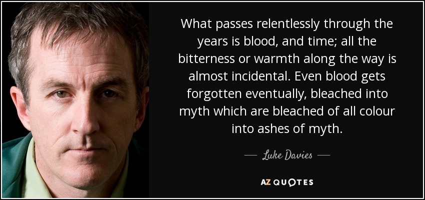 What passes relentlessly through the years is blood, and time; all the bitterness or warmth along the way is almost incidental. Even blood gets forgotten eventually, bleached into myth which are bleached of all colour into ashes of myth. - Luke Davies