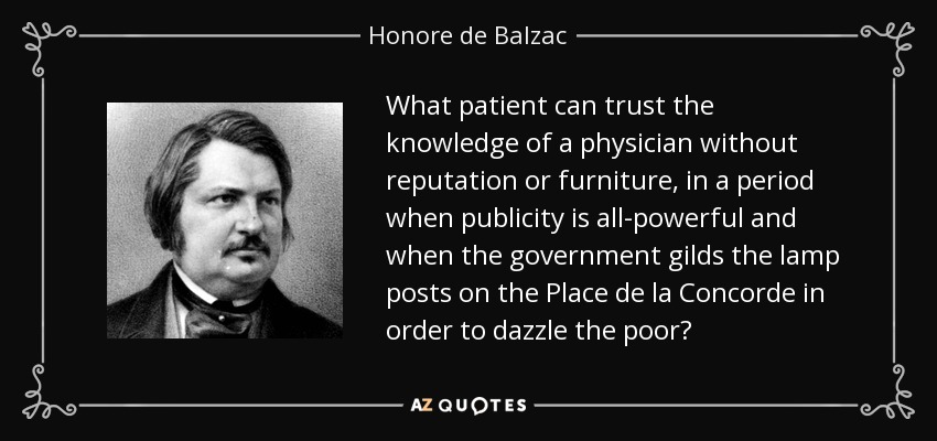 What patient can trust the knowledge of a physician without reputation or furniture, in a period when publicity is all-powerful and when the government gilds the lamp posts on the Place de la Concorde in order to dazzle the poor? - Honore de Balzac
