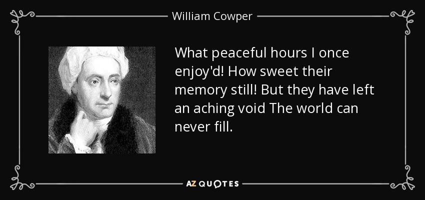 What peaceful hours I once enjoy'd! How sweet their memory still! But they have left an aching void The world can never fill. - William Cowper