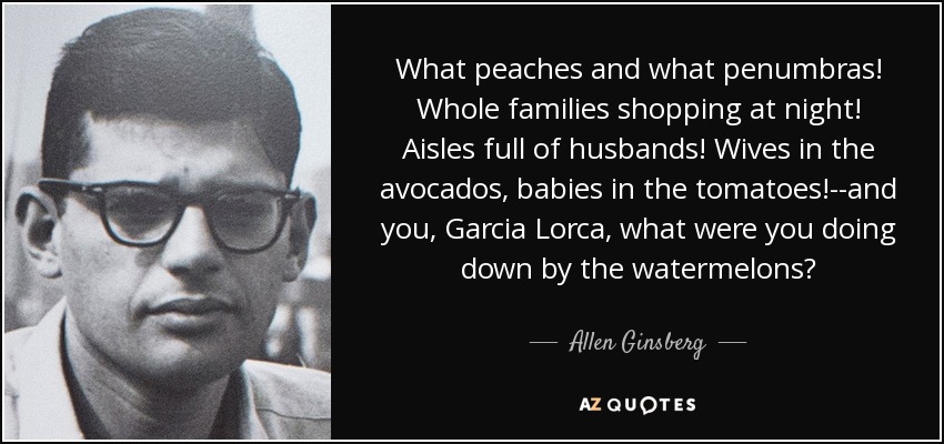 What peaches and what penumbras! Whole families shopping at night! Aisles full of husbands! Wives in the avocados, babies in the tomatoes!--and you, Garcia Lorca, what were you doing down by the watermelons? - Allen Ginsberg