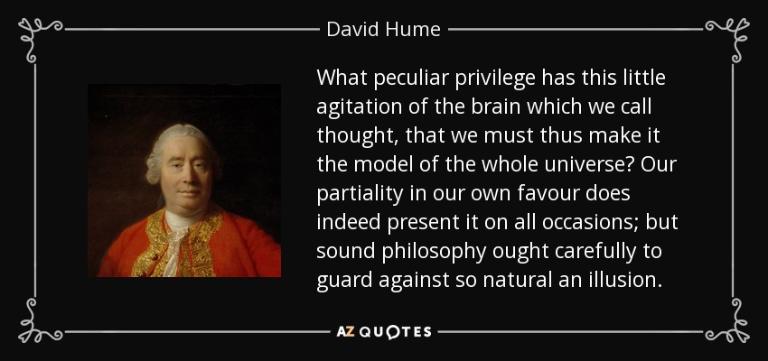 What peculiar privilege has this little agitation of the brain which we call thought, that we must thus make it the model of the whole universe? Our partiality in our own favour does indeed present it on all occasions; but sound philosophy ought carefully to guard against so natural an illusion. - David Hume