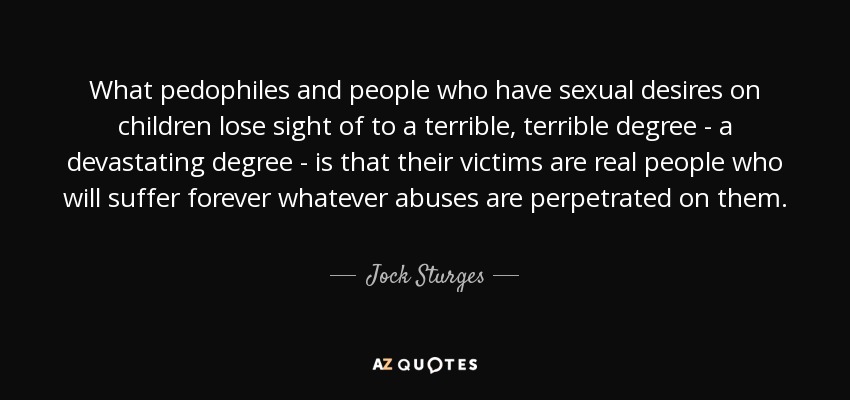 What pedophiles and people who have sexual desires on children lose sight of to a terrible, terrible degree - a devastating degree - is that their victims are real people who will suffer forever whatever abuses are perpetrated on them. - Jock Sturges