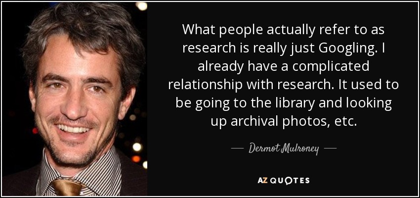 What people actually refer to as research is really just Googling. I already have a complicated relationship with research. It used to be going to the library and looking up archival photos, etc. - Dermot Mulroney