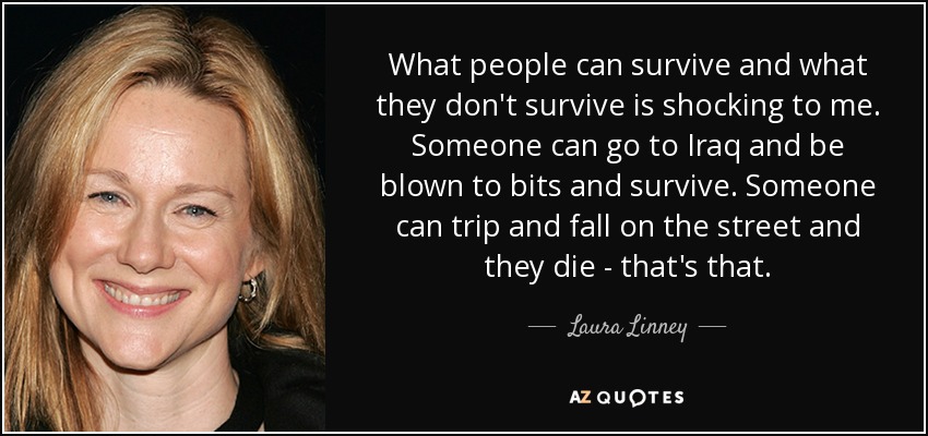 What people can survive and what they don't survive is shocking to me. Someone can go to Iraq and be blown to bits and survive. Someone can trip and fall on the street and they die - that's that. - Laura Linney