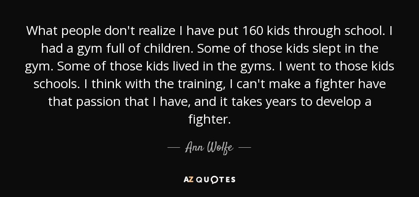 What people don't realize I have put 160 kids through school. I had a gym full of children. Some of those kids slept in the gym. Some of those kids lived in the gyms. I went to those kids schools. I think with the training, I can't make a fighter have that passion that I have, and it takes years to develop a fighter. - Ann Wolfe