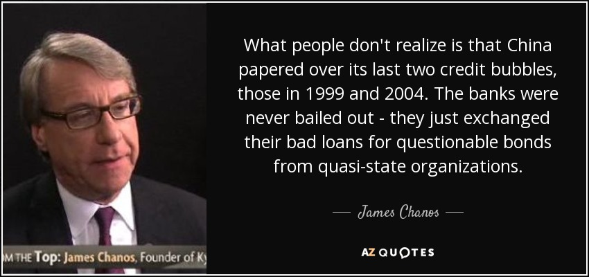 What people don't realize is that China papered over its last two credit bubbles, those in 1999 and 2004. The banks were never bailed out - they just exchanged their bad loans for questionable bonds from quasi-state organizations. - James Chanos