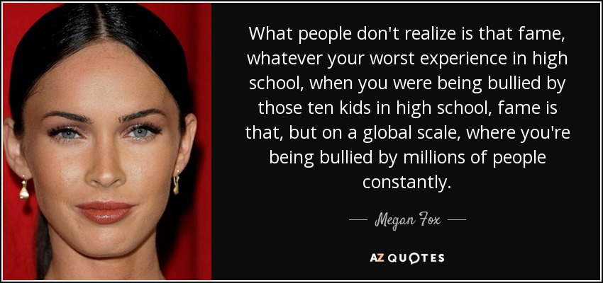 What people don't realize is that fame, whatever your worst experience in high school, when you were being bullied by those ten kids in high school, fame is that, but on a global scale, where you're being bullied by millions of people constantly. - Megan Fox