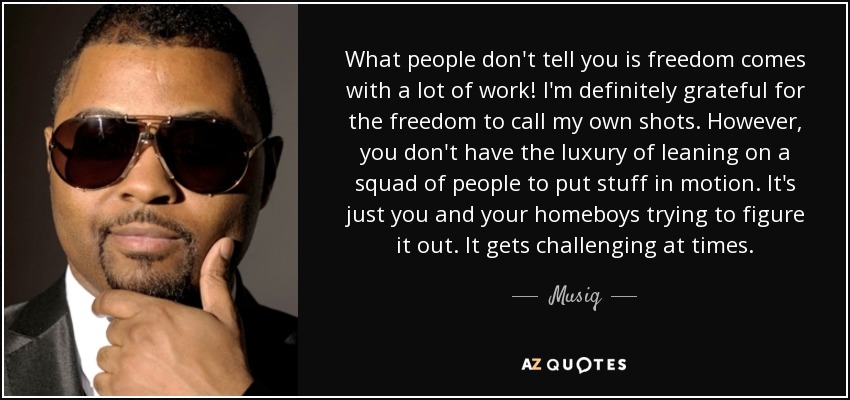 What people don't tell you is freedom comes with a lot of work! I'm definitely grateful for the freedom to call my own shots. However, you don't have the luxury of leaning on a squad of people to put stuff in motion. It's just you and your homeboys trying to figure it out. It gets challenging at times. - Musiq