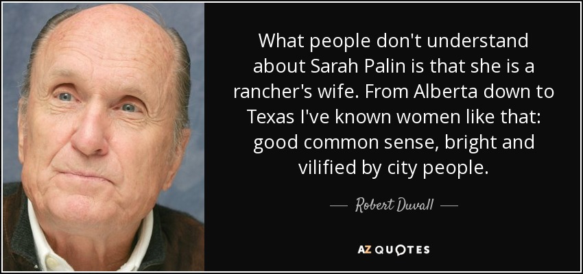 What people don't understand about Sarah Palin is that she is a rancher's wife. From Alberta down to Texas I've known women like that: good common sense, bright and vilified by city people. - Robert Duvall