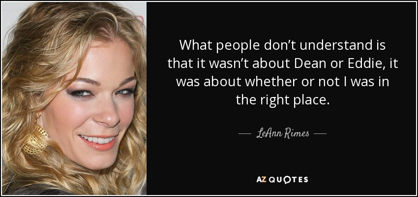 What people don’t understand is that it wasn’t about Dean or Eddie, it was about whether or not I was in the right place. - LeAnn Rimes