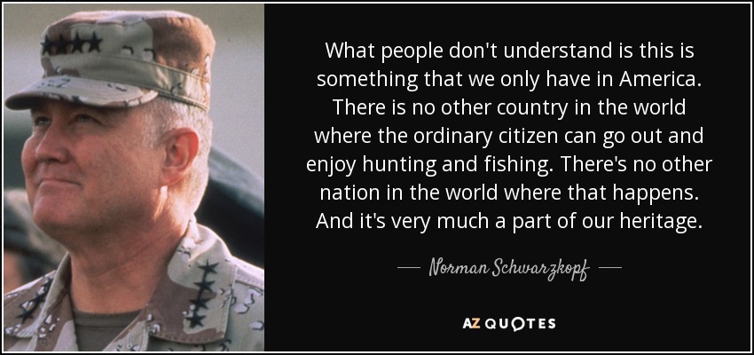 What people don't understand is this is something that we only have in America. There is no other country in the world where the ordinary citizen can go out and enjoy hunting and fishing. There's no other nation in the world where that happens. And it's very much a part of our heritage. - Norman Schwarzkopf